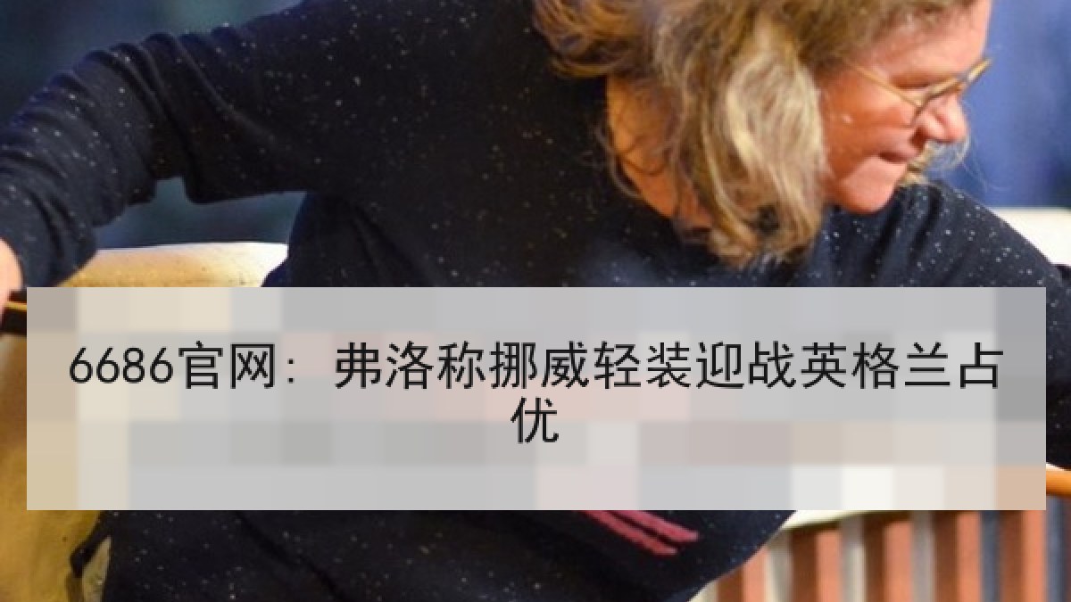 6686官网: 弗洛称挪威轻装迎战英格兰占优 6686官网: 弗洛称挪威轻装迎战英格兰占优