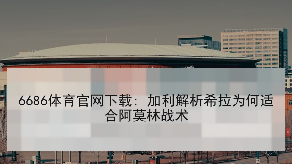 6686体育官网下载: 加利解析希拉为何适合阿莫林战术