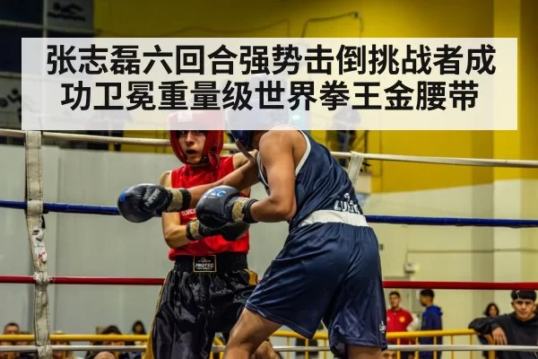 张志磊六回合强势击倒挑战者成功卫冕重量级世界拳王金腰带