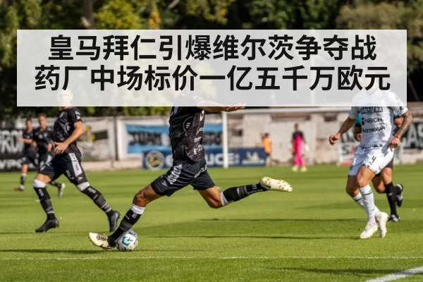 皇马拜仁引爆维尔茨争夺战 药厂中场标价一亿五千万欧元