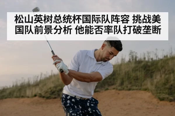 松山英树总统杯国际队阵容 挑战美国队前景分析 他能否率队打破垄断